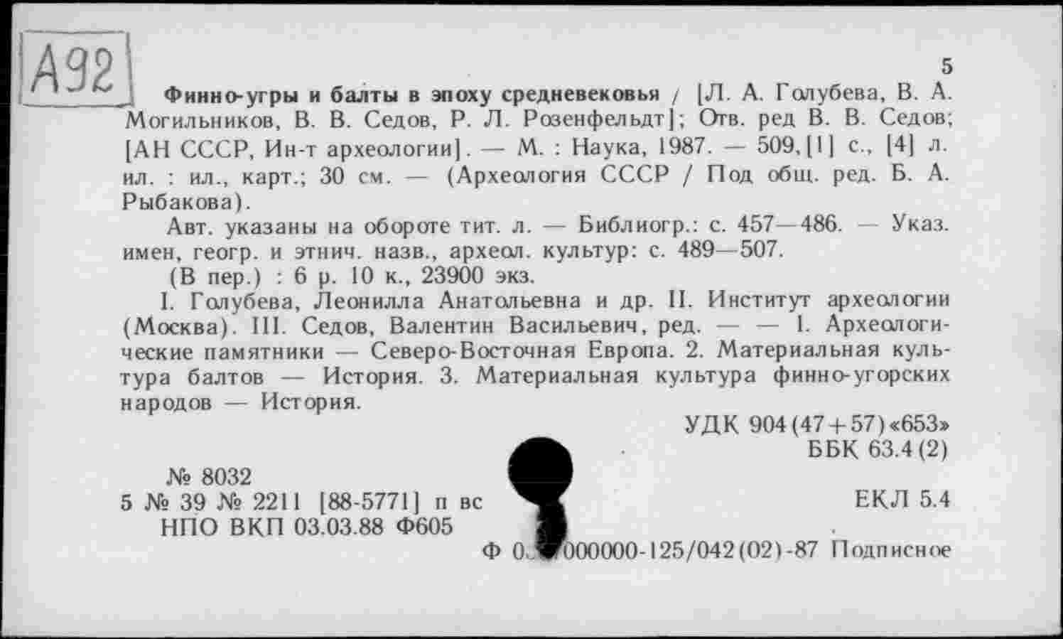 ﻿А92
5
Финно-угры и балты в эпоху средневековья / [Л. А. Голубева, В. А. "Могильников, В. В. Седов, Р. Л. Розенфельдт]; Отв. ред В. В. Седов; [АН СССР, Ин-т археологии]. — М. : Наука, 1987. — 509,[1] с., [4] л. ил. : ил., карт.; 30 см. — (Археология СССР / Под общ. ред. Б. А.
Рыбакова).
Авт. указаны на обороте тит. л. — Библиогр.: с. 457—486. — Указ, имен, геогр. и этнич. назв., археол. культур: с. 489—507.
(В пер.) : 6 р. 10 к., 23900 экз.
I. Голубева, Леонилла Анатольевна и др. II. Институт археологии (Москва). III. Седов, Валентин Васильевич, ред. — — 1. Археологические памятники — Северо-Восточная Европа. 2. Материальная куль-
культура финно-угорских
тура балтов — История. 3. Материальная
народов — История.
УДК 904 (474-57)«653»
ББК 63.4(2)
ЕКЛ 5.4
OcWOOOOOO-125/042(02)-87 Подписное
№ 8032
5 № 39 № 2211 [88-5771] п вс НПО ВКП 03.03.88 Ф605
Ф